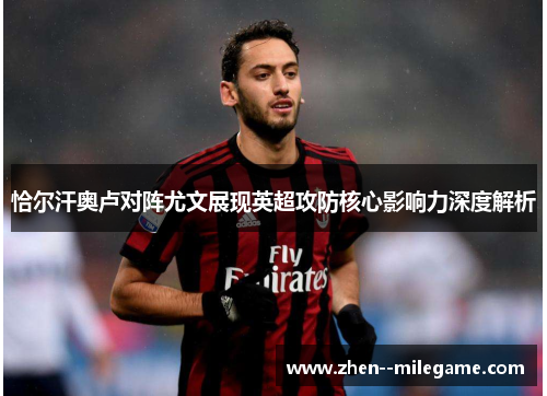 恰尔汗奥卢对阵尤文展现英超攻防核心影响力深度解析