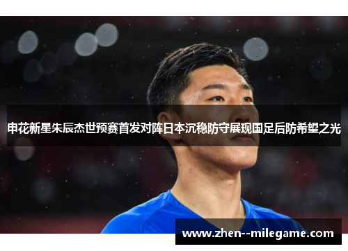 申花新星朱辰杰世预赛首发对阵日本沉稳防守展现国足后防希望之光