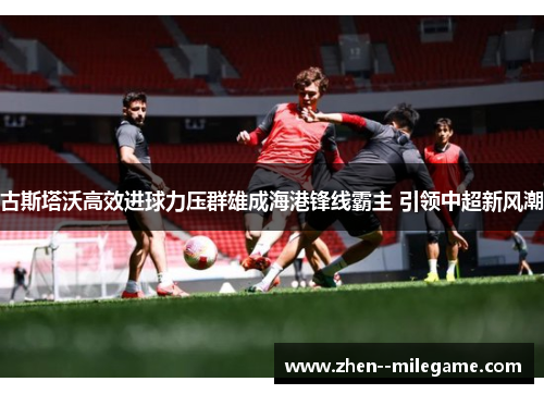 古斯塔沃高效进球力压群雄成海港锋线霸主 引领中超新风潮 古斯塔沃高效进球力压群雄成海港锋线霸主 引领中超新风潮