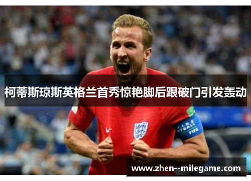 柯蒂斯琼斯英格兰首秀惊艳脚后跟破门引发轰动 柯蒂斯琼斯英格兰首秀惊艳脚后跟破门引发轰动